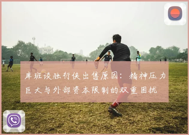 库班谈独行侠出售原因：精神压力巨大与外部资本限制的双重困扰