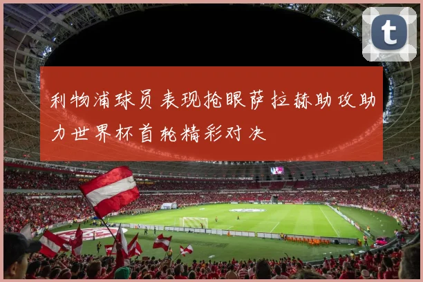 利物浦球员表现抢眼萨拉赫助攻助力世界杯首轮精彩对决