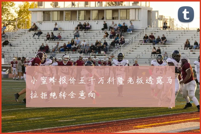 小蜜蜂报价五千万科隆老板透露马拉拒绝转会意向