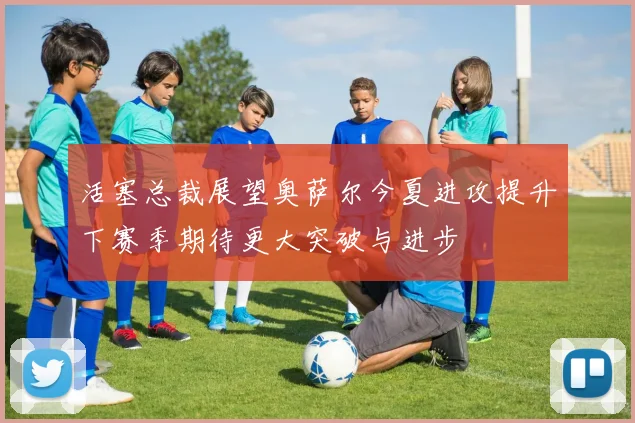 活塞总裁展望奥萨尔今夏进攻提升下赛季期待更大突破与进步