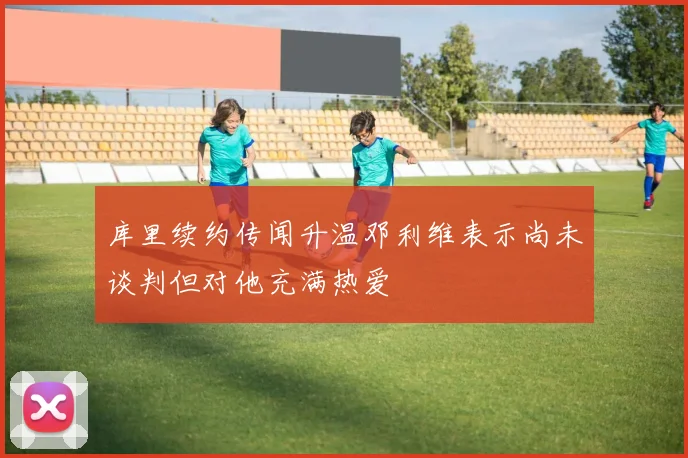 库里续约传闻升温邓利维表示尚未谈判但对他充满热爱