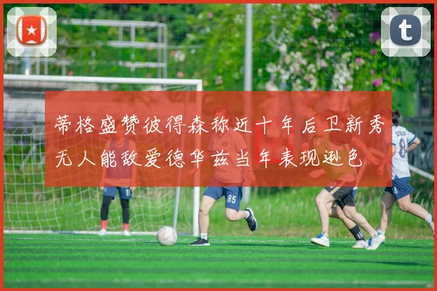 蒂格盛赞彼得森称近十年后卫新秀无人能敌爱德华兹当年表现逊色