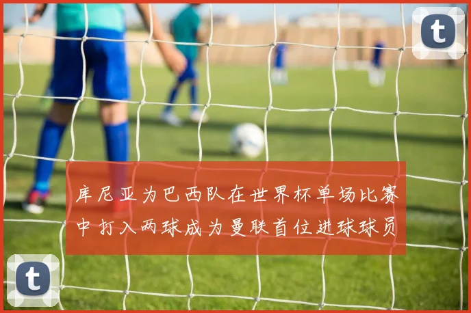 库尼亚为巴西队在世界杯单场比赛中打入两球成为曼联首位进球球员