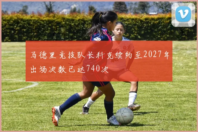 马德里竞技队长科克续约至2027年出场次数已达740次