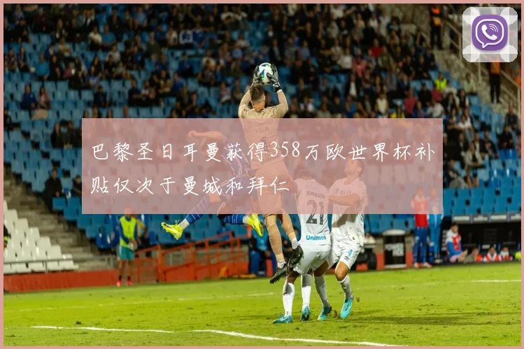 巴黎圣日耳曼获得358万欧世界杯补贴仅次于曼城和拜仁