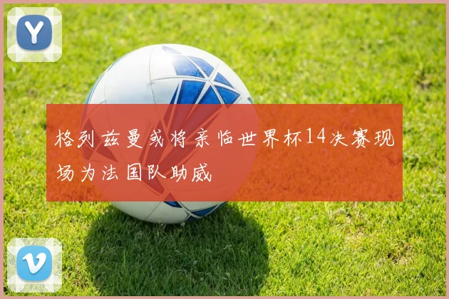 格列兹曼或将亲临世界杯14决赛现场为法国队助威