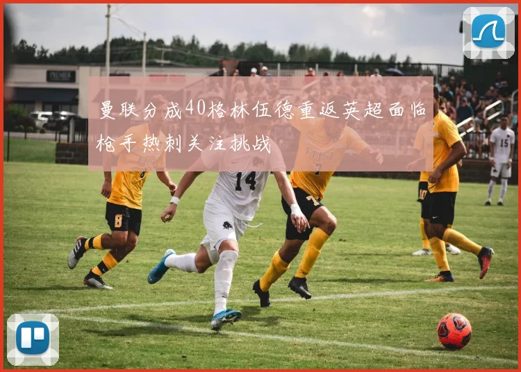 曼联分成40格林伍德重返英超面临枪手热刺关注挑战