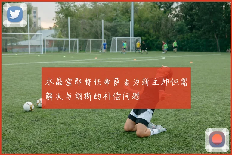 水晶宫即将任命萨吉为新主帅但需解决与朗斯的补偿问题