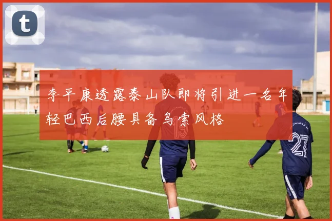 李平康透露泰山队即将引进一名年轻巴西后腰具备乌索风格