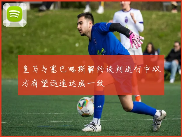 皇马与塞巴略斯解约谈判进行中双方有望迅速达成一致