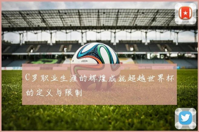 C罗职业生涯的辉煌成就超越世界杯的定义与限制