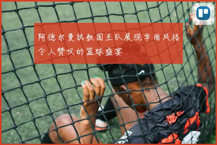 阿德尔曼执教国王队展现华丽风格令人赞叹的篮球盛宴