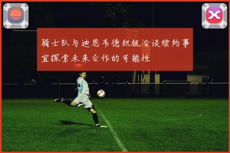 骑士队与迪恩韦德积极洽谈续约事宜探索未来合作的可能性