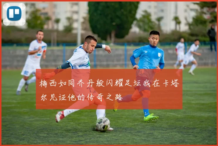 梅西如同乔丹般闪耀足坛我在卡塔尔见证他的传奇之路