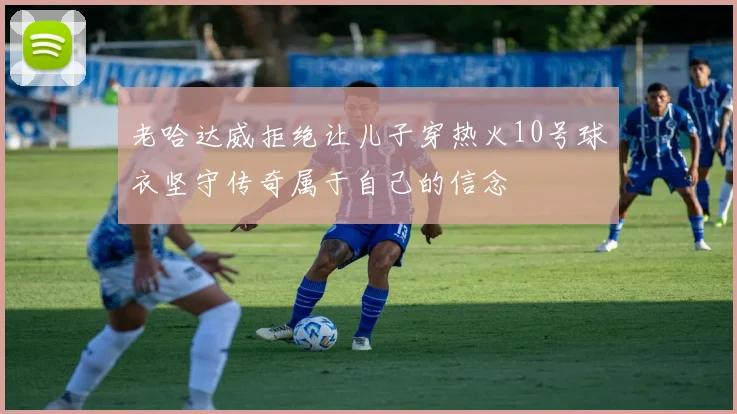 老哈达威拒绝让儿子穿热火10号球衣坚守传奇属于自己的信念