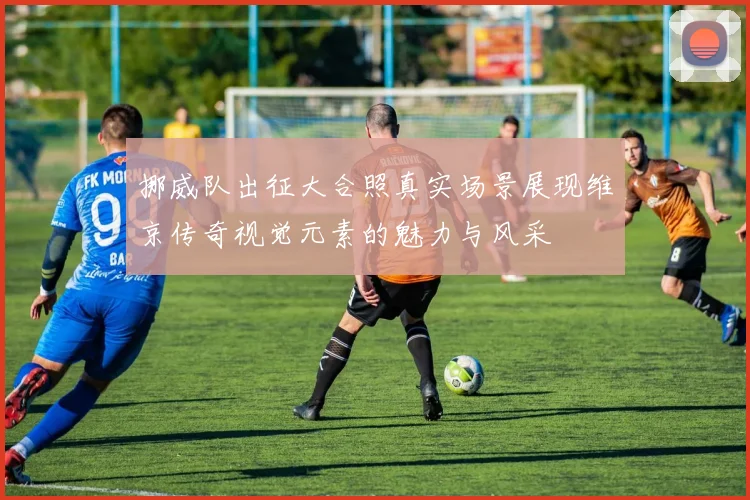 挪威队出征大合照真实场景展现维京传奇视觉元素的魅力与风采