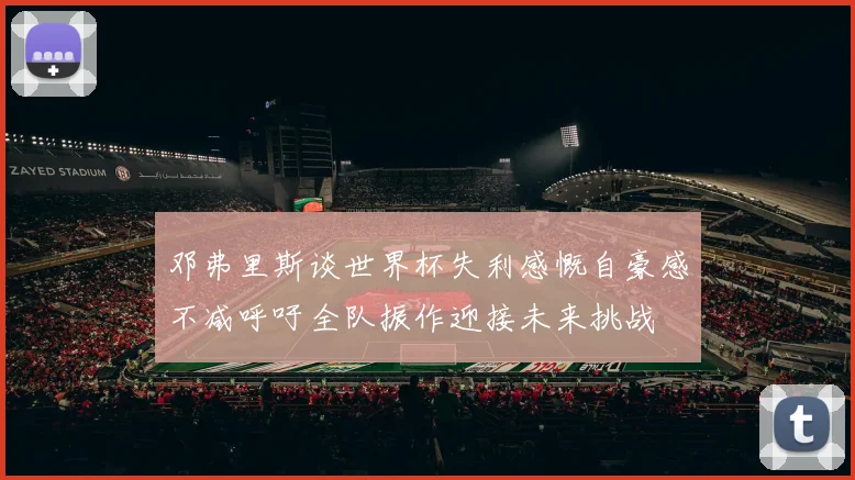 邓弗里斯谈世界杯失利感慨自豪感不减呼吁全队振作迎接未来挑战
