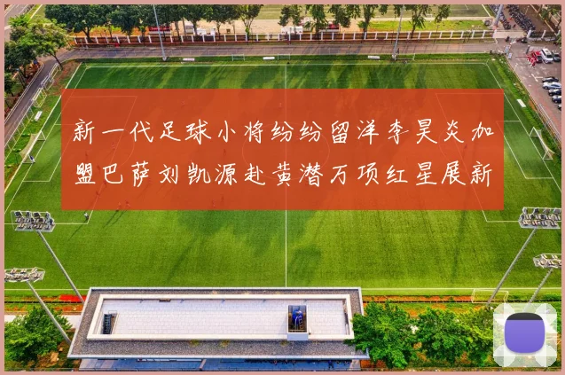 新一代足球小将纷纷留洋李昊炎加盟巴萨刘凯源赴黄潜万项红星展新希望
