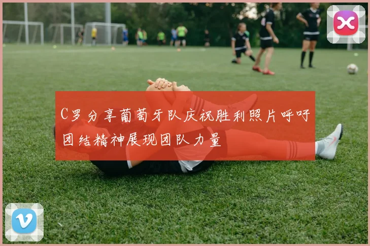 C罗分享葡萄牙队庆祝胜利照片呼吁团结精神展现团队力量