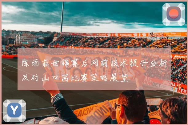 陈雨菲世锦赛后网前技术提升分析及对山口茜比赛策略展望